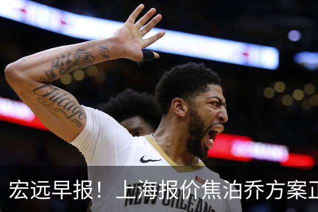 宏远早报！上海报价焦泊乔方案正式出炉，朱芳雨赴新疆谈判，徐杰自费特训